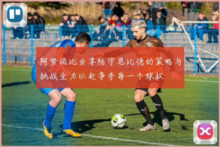 阿努诺比分享防守恩比德的策略与挑战全力以赴争夺每一个球权