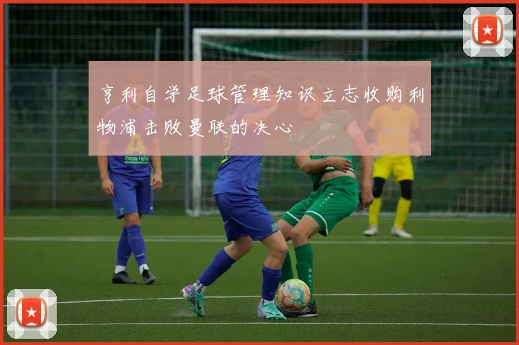 亨利自学足球管理知识立志收购利物浦击败曼联的决心