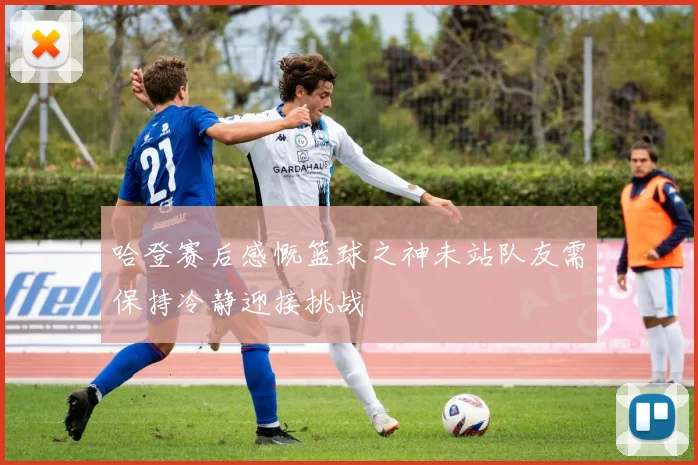 哈登赛后感慨篮球之神未站队友需保持冷静迎接挑战