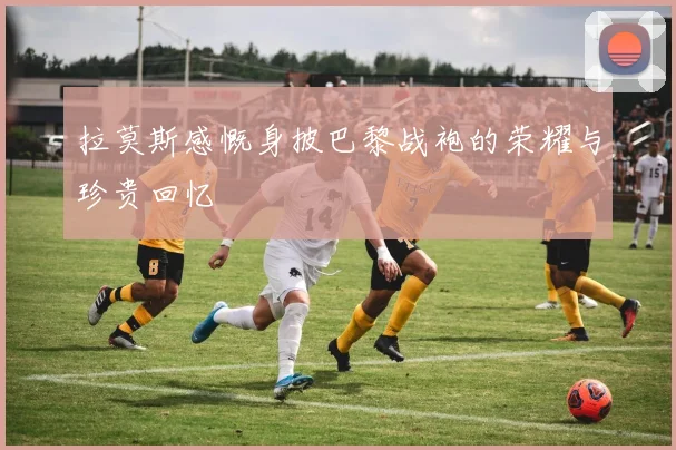 拉莫斯感慨身披巴黎战袍的荣耀与珍贵回忆