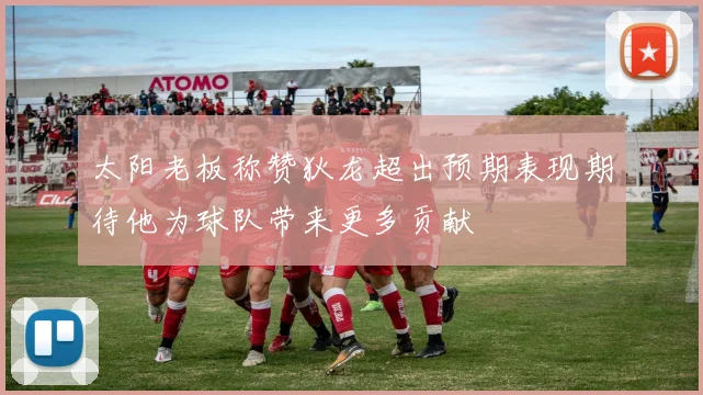 太阳老板称赞狄龙超出预期表现期待他为球队带来更多贡献