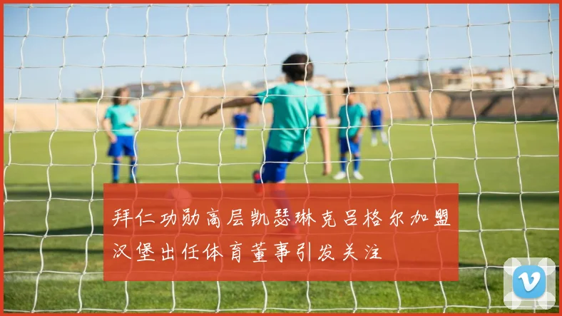 拜仁功勋高层凯瑟琳克吕格尔加盟汉堡出任体育董事引发关注