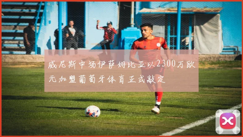 威尼斯中场伊萨姆比亚以2300万欧元加盟葡萄牙体育正式敲定