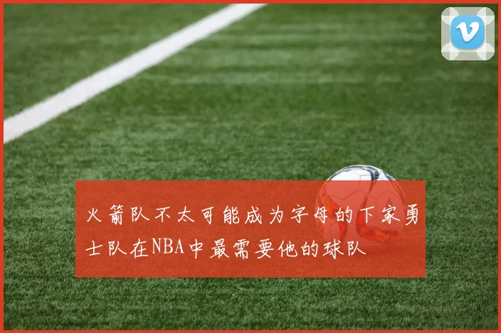 火箭队不太可能成为字母的下家勇士队在NBA中最需要他的球队