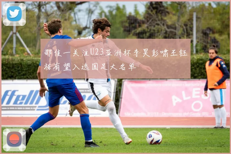 邵佳一关注U23亚洲杯李昊彭啸王钰栋有望入选国足大名单