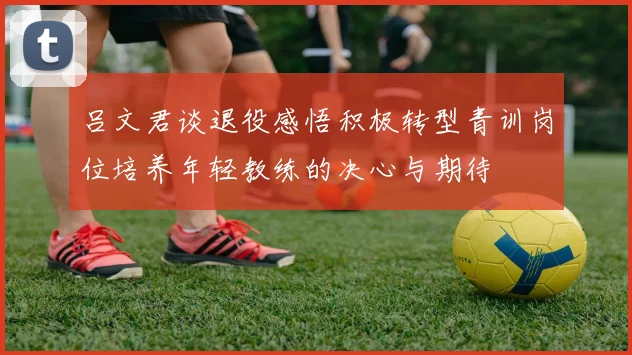 吕文君谈退役感悟积极转型青训岗位培养年轻教练的决心与期待