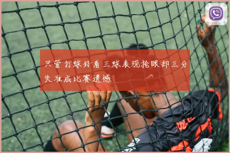 只管打球好看三球表现抢眼却三分失准成比赛遗憾