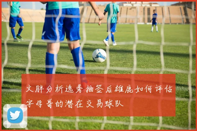 文胖分析选秀抽签后雄鹿如何评估字母哥的潜在交易球队