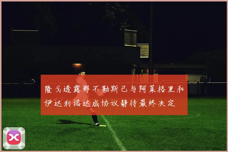 隆戈透露那不勒斯已与阿莱格里和伊达利诺达成协议静待最终决定