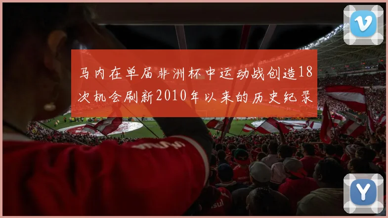 马内在单届非洲杯中运动战创造18次机会刷新2010年以来的历史纪录