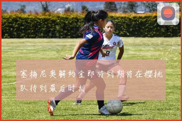 塞梅尼奥解约金即将到期将在樱桃队待到最后时刻