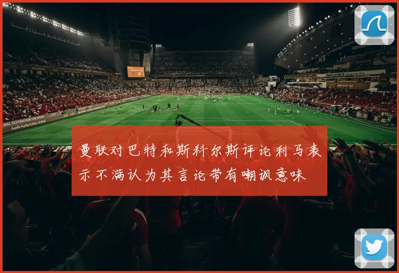 曼联对巴特和斯科尔斯评论利马表示不满认为其言论带有嘲讽意味