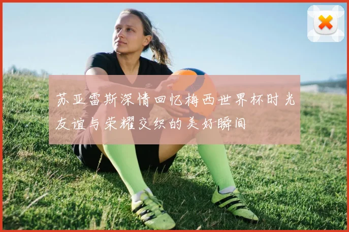 苏亚雷斯深情回忆梅西世界杯时光友谊与荣耀交织的美好瞬间